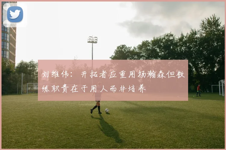 刘维伟：开拓者应重用杨瀚森但教练职责在于用人而非培养