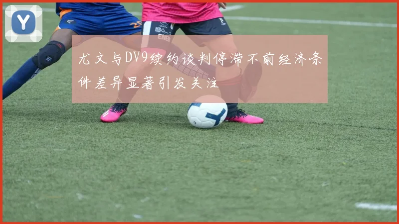 尤文与DV9续约谈判停滞不前经济条件差异显著引发关注