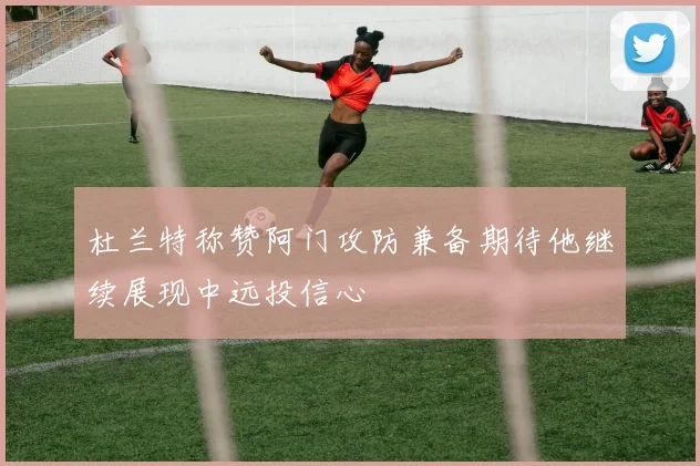 杜兰特称赞阿门攻防兼备期待他继续展现中远投信心