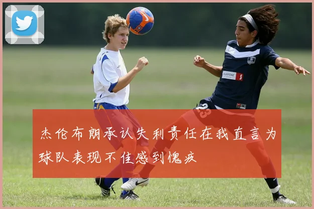 杰伦布朗承认失利责任在我直言为球队表现不佳感到愧疚