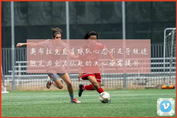 奥布拉克直言球队心态不足导致连胜乏力全力以赴的决心亟需提升