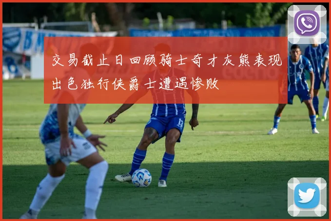 交易截止日回顾骑士奇才灰熊表现出色独行侠爵士遭遇惨败