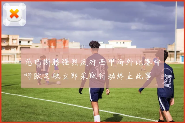 范巴斯滕强烈反对西甲海外比赛呼吁欧足联立即采取行动终止此事