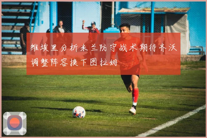维埃里分析米兰防守战术期待齐沃调整阵容换下图拉姆