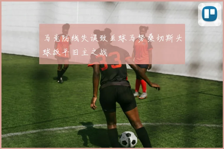 马竞防线失误致丢球马努桑切斯头球扳平旧主之战