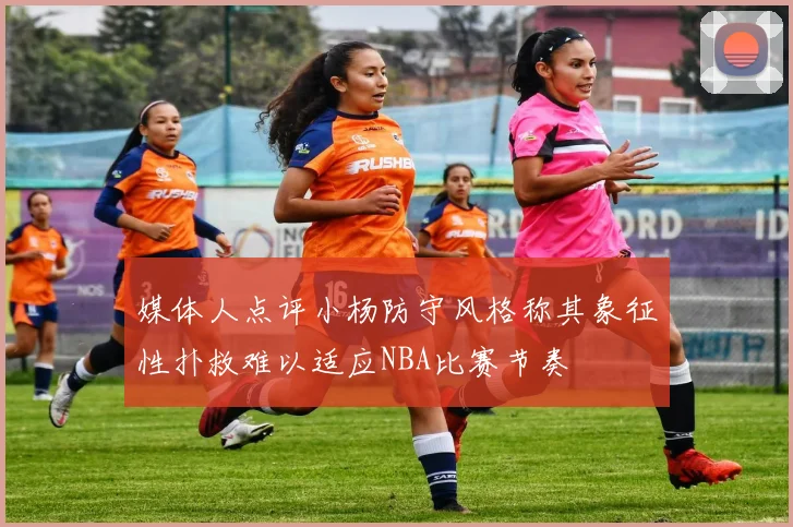 媒体人点评小杨防守风格称其象征性扑救难以适应NBA比赛节奏