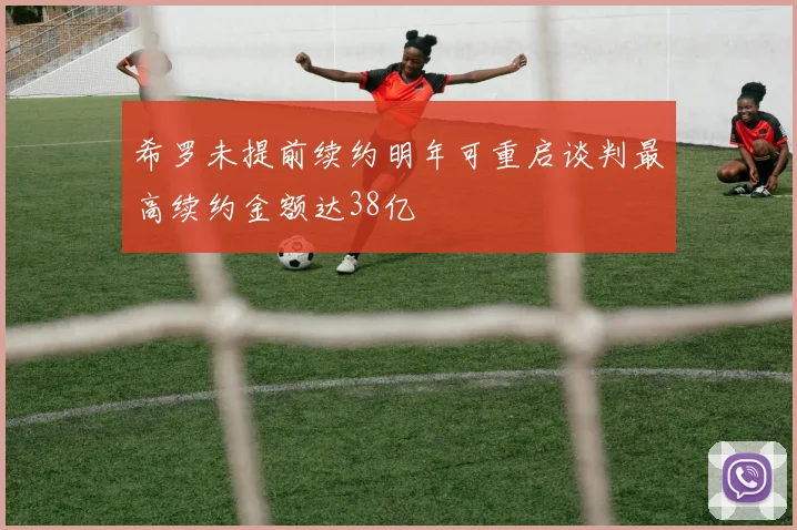 希罗未提前续约明年可重启谈判最高续约金额达38亿