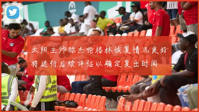 太阳主帅称杰伦格林恢复情况良好将进行后续评估以确定复出时间