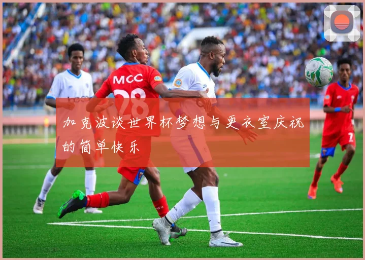 加克波谈世界杯梦想与更衣室庆祝的简单快乐