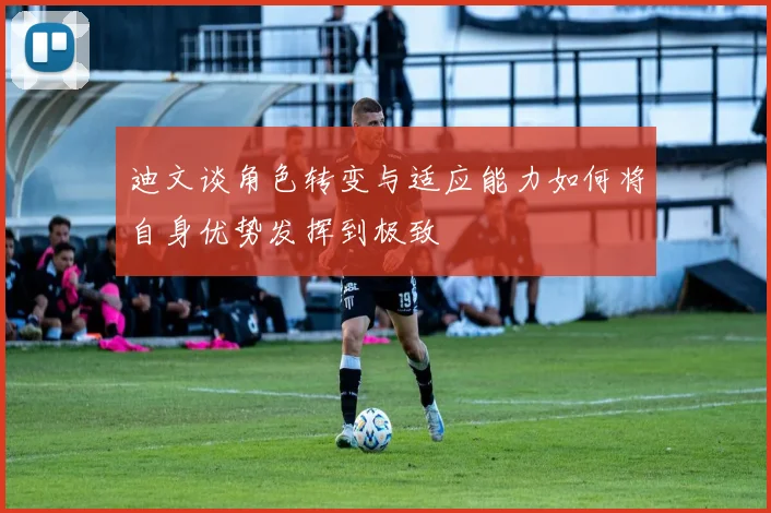 迪文谈角色转变与适应能力如何将自身优势发挥到极致