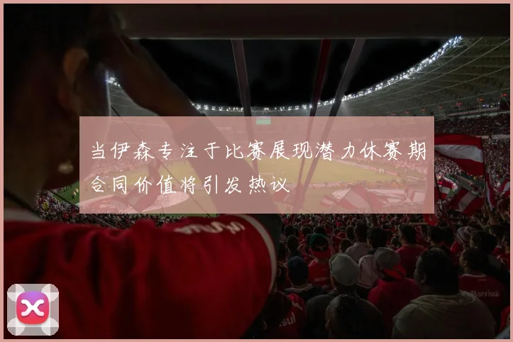 当伊森专注于比赛展现潜力休赛期合同价值将引发热议