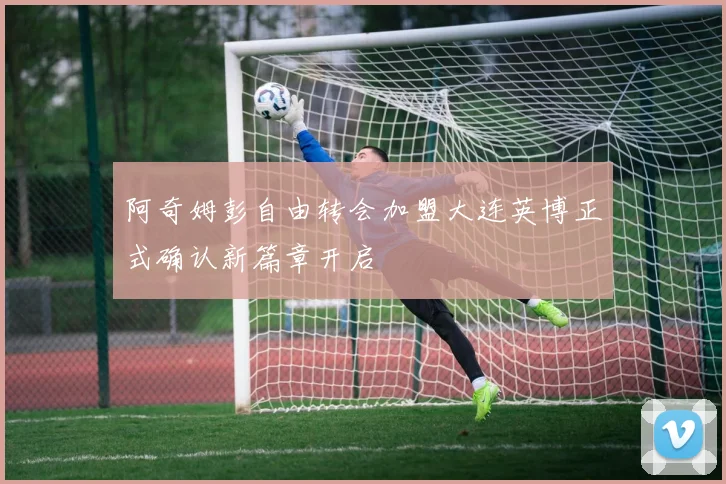阿奇姆彭自由转会加盟大连英博正式确认新篇章开启