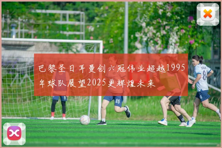 巴黎圣日耳曼创六冠伟业超越1995年球队展望2025更辉煌未来
