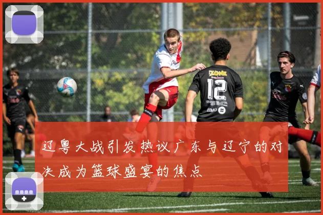 辽粤大战引发热议广东与辽宁的对决成为篮球盛宴的焦点