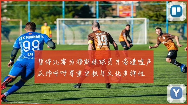 暂停比赛为穆斯林球员开斋遭嘘声瓜帅呼吁尊重宗教与文化多样性